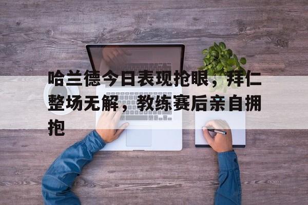 哈兰德今日表现抢眼，拜仁整场无解，教练赛后亲自拥抱